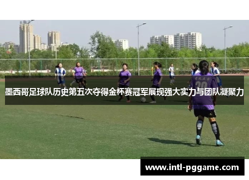 墨西哥足球队历史第五次夺得金杯赛冠军展现强大实力与团队凝聚力
