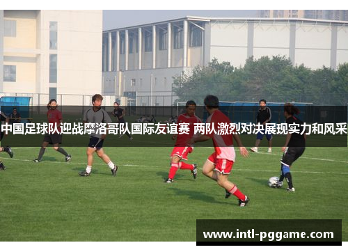 中国足球队迎战摩洛哥队国际友谊赛 两队激烈对决展现实力和风采
