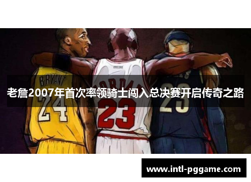老詹2007年首次率领骑士闯入总决赛开启传奇之路