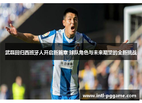 武磊回归西班牙人开启新篇章 球队角色与未来期望的全新挑战