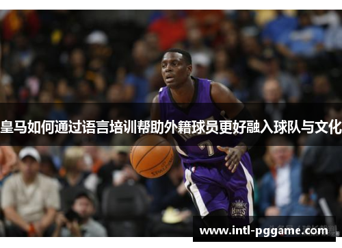 皇马如何通过语言培训帮助外籍球员更好融入球队与文化