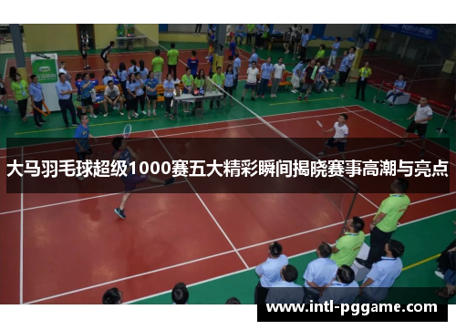 大马羽毛球超级1000赛五大精彩瞬间揭晓赛事高潮与亮点
