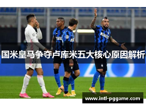 国米皇马争夺卢库米五大核心原因解析