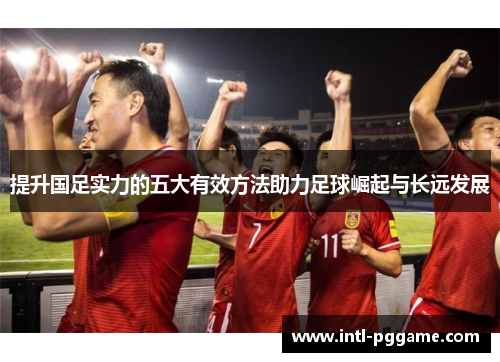 提升国足实力的五大有效方法助力足球崛起与长远发展