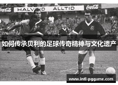 如何传承贝利的足球传奇精神与文化遗产