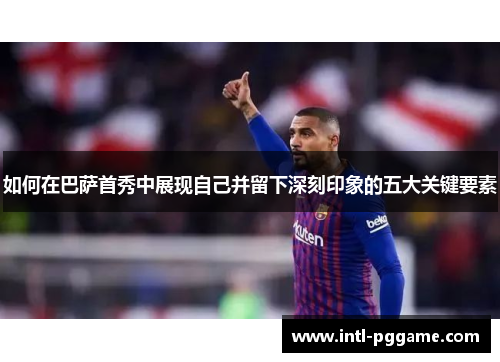 如何在巴萨首秀中展现自己并留下深刻印象的五大关键要素