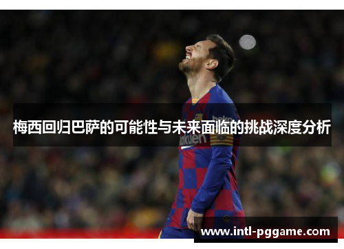 梅西回归巴萨的可能性与未来面临的挑战深度分析