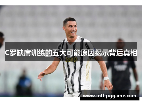 C罗缺席训练的五大可能原因揭示背后真相