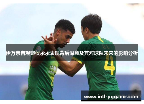 伊万亲自观察侯永永表现背后深意及其对球队未来的影响分析