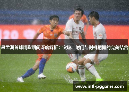 吕孟洲首球精彩瞬间深度解析：突破、射门与时机把握的完美结合