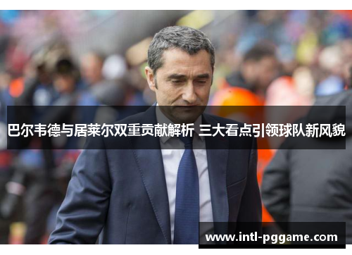 巴尔韦德与居莱尔双重贡献解析 三大看点引领球队新风貌