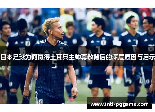 日本足球为何赢得土耳其主帅尊敬背后的深层原因与启示