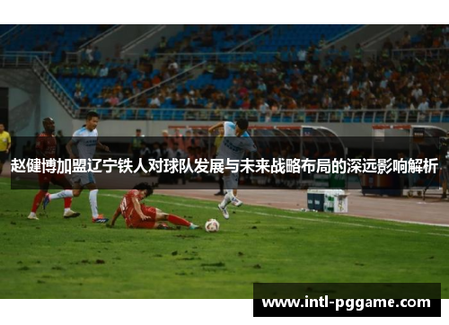 赵健博加盟辽宁铁人对球队发展与未来战略布局的深远影响解析