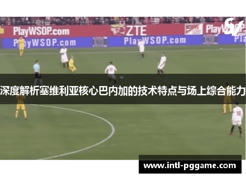 深度解析塞维利亚核心巴内加的技术特点与场上综合能力